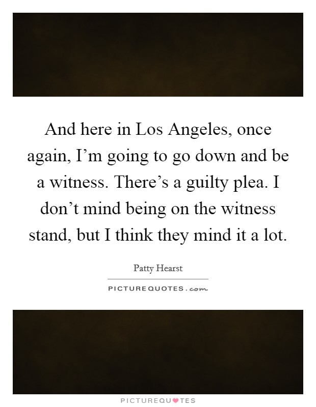 And here in Los Angeles, once again, I'm going to go down and be a witness. There's a guilty plea. I don't mind being on the witness stand, but I think they mind it a lot Picture Quote #1