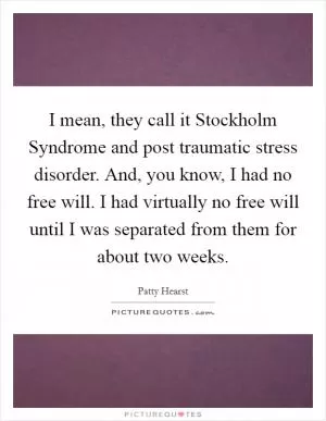 I mean, they call it Stockholm Syndrome and post traumatic stress disorder. And, you know, I had no free will. I had virtually no free will until I was separated from them for about two weeks Picture Quote #1