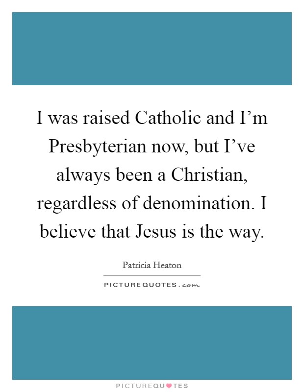 I was raised Catholic and I'm Presbyterian now, but I've always been a Christian, regardless of denomination. I believe that Jesus is the way Picture Quote #1