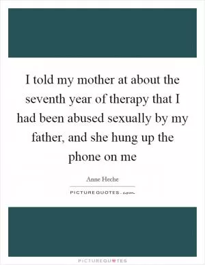 I told my mother at about the seventh year of therapy that I had been abused sexually by my father, and she hung up the phone on me Picture Quote #1