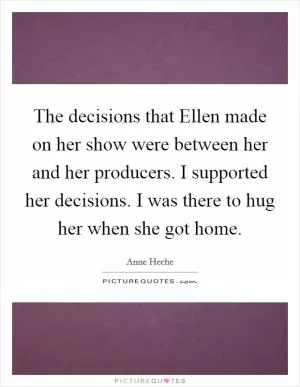 The decisions that Ellen made on her show were between her and her producers. I supported her decisions. I was there to hug her when she got home Picture Quote #1
