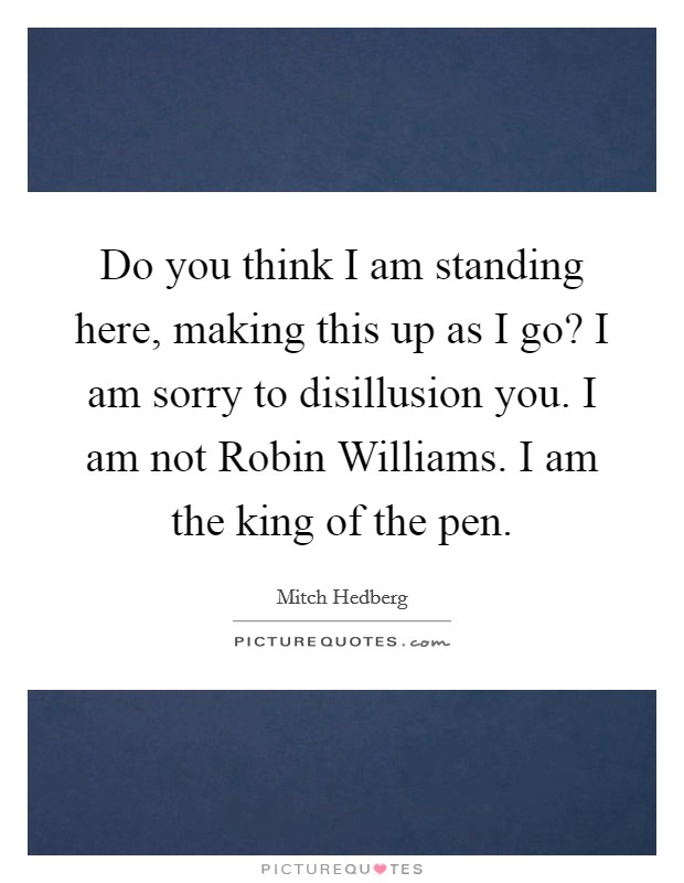 Do you think I am standing here, making this up as I go? I am sorry to disillusion you. I am not Robin Williams. I am the king of the pen Picture Quote #1