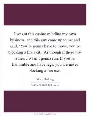 I was at this casino minding my own business, and this guy came up to me and said, ‘You’re gonna have to move, you’re blocking a fire exit.’ As though if there was a fire, I wasn’t gonna run. If you’re flammible and have legs, you are never blocking a fire exit Picture Quote #1