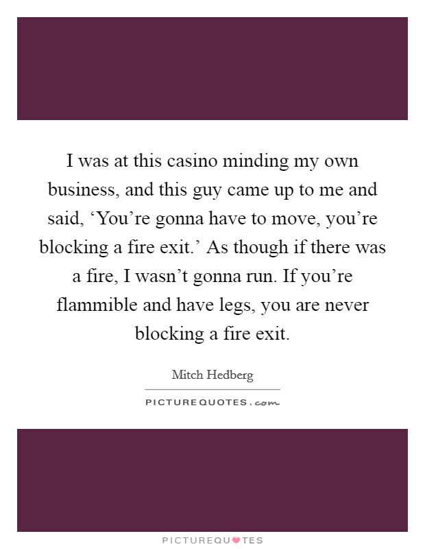 I was at this casino minding my own business, and this guy came up to me and said, ‘You're gonna have to move, you're blocking a fire exit.' As though if there was a fire, I wasn't gonna run. If you're flammible and have legs, you are never blocking a fire exit Picture Quote #1