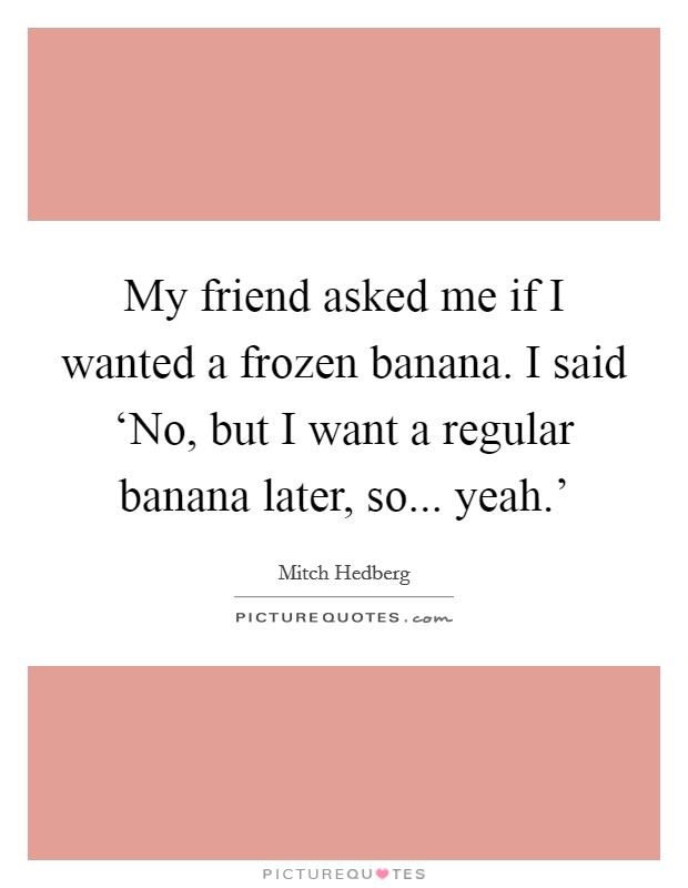 My friend asked me if I wanted a frozen banana. I said ‘No, but I want a regular banana later, so... yeah.' Picture Quote #1