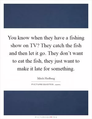 You know when they have a fishing show on TV? They catch the fish and then let it go. They don’t want to eat the fish, they just want to make it late for something Picture Quote #1