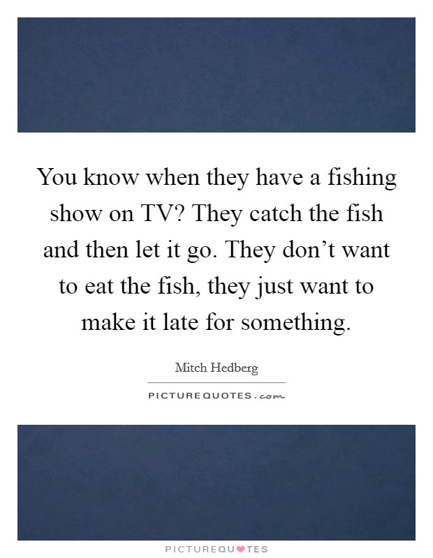 You know when they have a fishing show on TV? They catch the fish and then let it go. They don't want to eat the fish, they just want to make it late for something Picture Quote #1