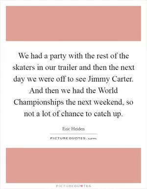 We had a party with the rest of the skaters in our trailer and then the next day we were off to see Jimmy Carter. And then we had the World Championships the next weekend, so not a lot of chance to catch up Picture Quote #1