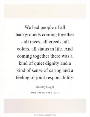 We had people of all backgrounds coming together - all races, all creeds, all colors, all status in life. And coming together there was a kind of quiet dignity and a kind of sense of caring and a feeling of joint responsibility Picture Quote #1