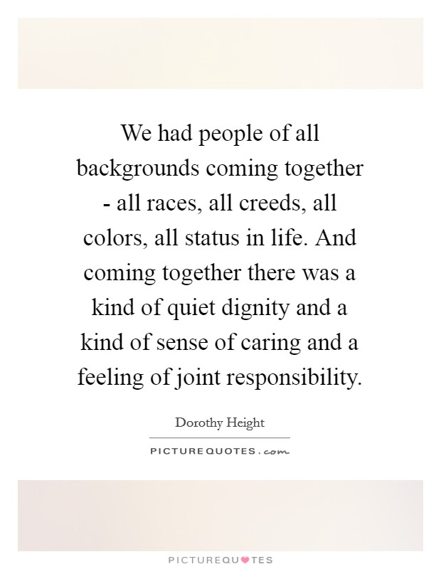 We had people of all backgrounds coming together - all races, all creeds, all colors, all status in life. And coming together there was a kind of quiet dignity and a kind of sense of caring and a feeling of joint responsibility Picture Quote #1