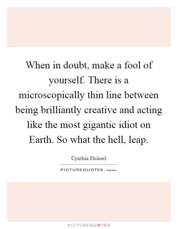 When in doubt, make a fool of yourself. There is a microscopically thin line between being brilliantly creative and acting like the most gigantic idiot on Earth. So what the hell, leap Picture Quote #1
