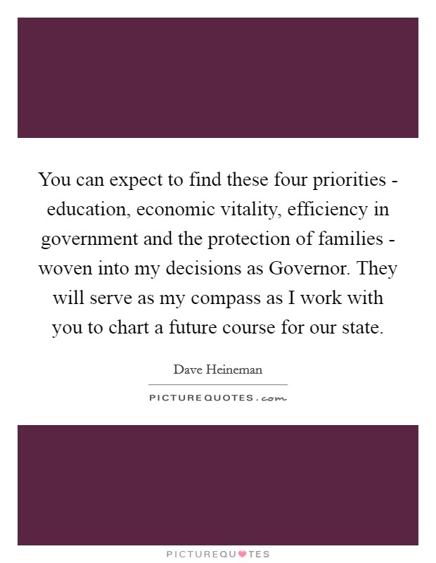 You can expect to find these four priorities - education, economic vitality, efficiency in government and the protection of families - woven into my decisions as Governor. They will serve as my compass as I work with you to chart a future course for our state Picture Quote #1