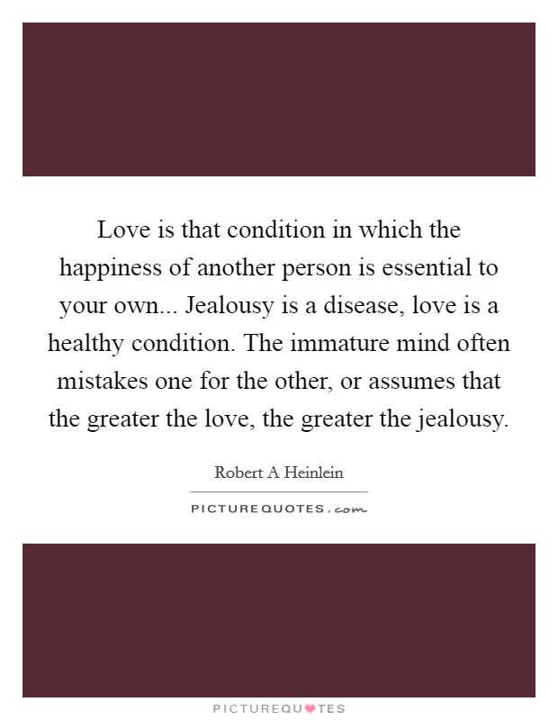 Love is that condition in which the happiness of another person is essential to your own... Jealousy is a disease, love is a healthy condition. The immature mind often mistakes one for the other, or assumes that the greater the love, the greater the jealousy Picture Quote #1
