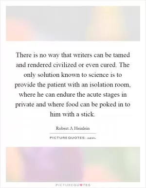 There is no way that writers can be tamed and rendered civilized or even cured. The only solution known to science is to provide the patient with an isolation room, where he can endure the acute stages in private and where food can be poked in to him with a stick Picture Quote #1