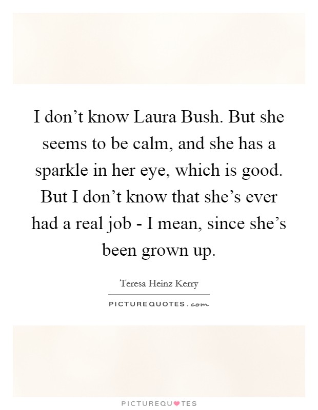 I don't know Laura Bush. But she seems to be calm, and she has a sparkle in her eye, which is good. But I don't know that she's ever had a real job - I mean, since she's been grown up Picture Quote #1
