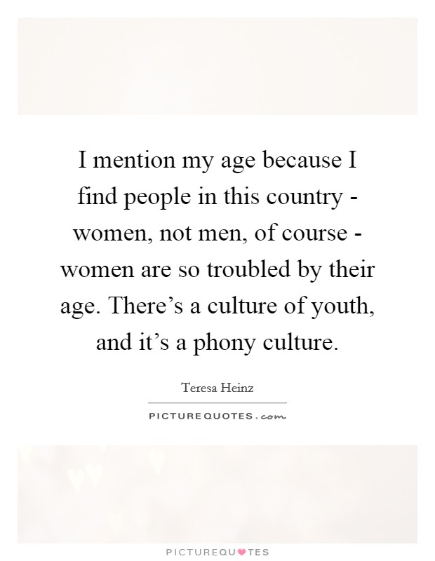 I mention my age because I find people in this country - women, not men, of course - women are so troubled by their age. There's a culture of youth, and it's a phony culture Picture Quote #1