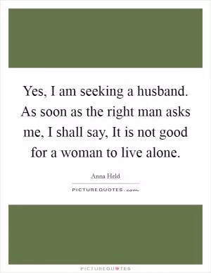 Yes, I am seeking a husband. As soon as the right man asks me, I shall say, It is not good for a woman to live alone Picture Quote #1