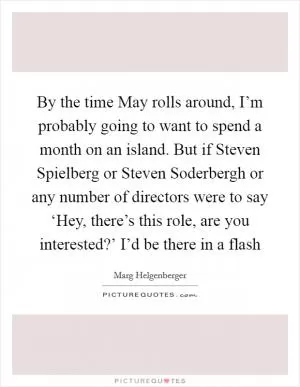 By the time May rolls around, I’m probably going to want to spend a month on an island. But if Steven Spielberg or Steven Soderbergh or any number of directors were to say ‘Hey, there’s this role, are you interested?’ I’d be there in a flash Picture Quote #1