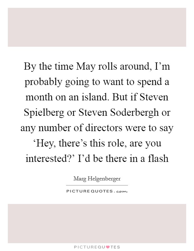 By the time May rolls around, I'm probably going to want to spend a month on an island. But if Steven Spielberg or Steven Soderbergh or any number of directors were to say ‘Hey, there's this role, are you interested?' I'd be there in a flash Picture Quote #1