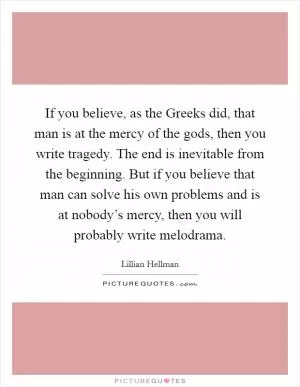 If you believe, as the Greeks did, that man is at the mercy of the gods, then you write tragedy. The end is inevitable from the beginning. But if you believe that man can solve his own problems and is at nobody’s mercy, then you will probably write melodrama Picture Quote #1