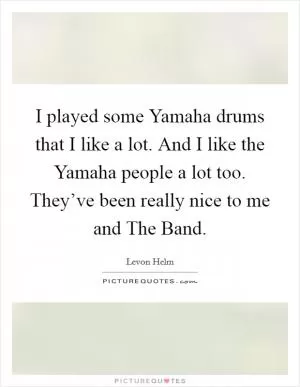 I played some Yamaha drums that I like a lot. And I like the Yamaha people a lot too. They’ve been really nice to me and The Band Picture Quote #1