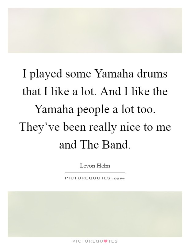 I played some Yamaha drums that I like a lot. And I like the Yamaha people a lot too. They've been really nice to me and The Band Picture Quote #1