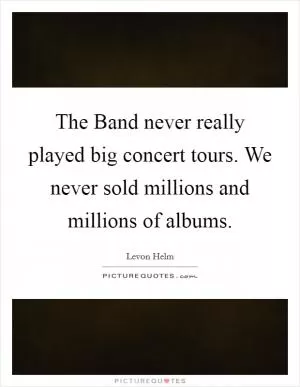 The Band never really played big concert tours. We never sold millions and millions of albums Picture Quote #1