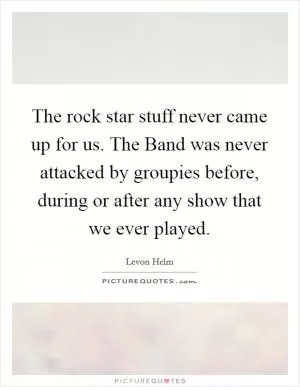 The rock star stuff never came up for us. The Band was never attacked by groupies before, during or after any show that we ever played Picture Quote #1