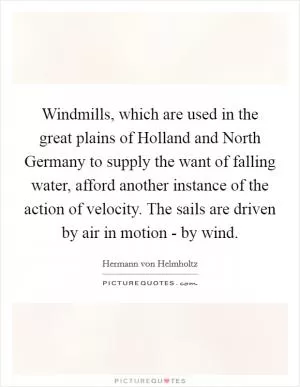 Windmills, which are used in the great plains of Holland and North Germany to supply the want of falling water, afford another instance of the action of velocity. The sails are driven by air in motion - by wind Picture Quote #1