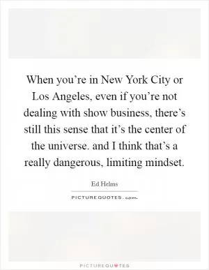 When you’re in New York City or Los Angeles, even if you’re not dealing with show business, there’s still this sense that it’s the center of the universe. and I think that’s a really dangerous, limiting mindset Picture Quote #1