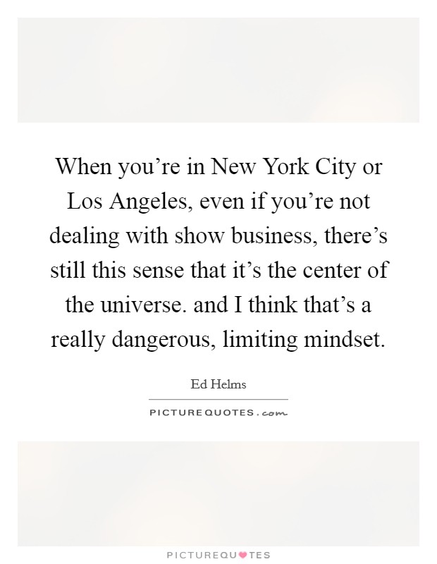 When you're in New York City or Los Angeles, even if you're not dealing with show business, there's still this sense that it's the center of the universe. and I think that's a really dangerous, limiting mindset Picture Quote #1
