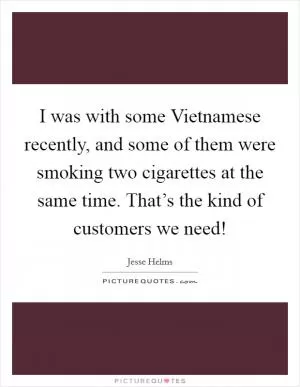 I was with some Vietnamese recently, and some of them were smoking two cigarettes at the same time. That’s the kind of customers we need! Picture Quote #1