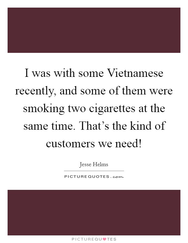 I was with some Vietnamese recently, and some of them were smoking two cigarettes at the same time. That's the kind of customers we need! Picture Quote #1