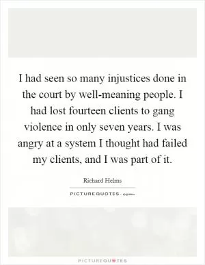 I had seen so many injustices done in the court by well-meaning people. I had lost fourteen clients to gang violence in only seven years. I was angry at a system I thought had failed my clients, and I was part of it Picture Quote #1