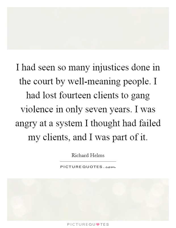 I had seen so many injustices done in the court by well-meaning people. I had lost fourteen clients to gang violence in only seven years. I was angry at a system I thought had failed my clients, and I was part of it Picture Quote #1