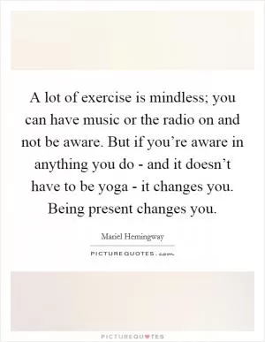 A lot of exercise is mindless; you can have music or the radio on and not be aware. But if you’re aware in anything you do - and it doesn’t have to be yoga - it changes you. Being present changes you Picture Quote #1