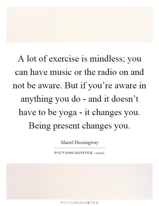 A lot of exercise is mindless; you can have music or the radio on and not be aware. But if you're aware in anything you do - and it doesn't have to be yoga - it changes you. Being present changes you Picture Quote #1
