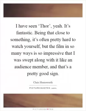 I have seen ‘Thor’, yeah. It’s fantastic. Being that close to something, it’s often pretty hard to watch yourself, but the film in so many ways is so impressive that I was swept along with it like an audience member, and that’s a pretty good sign Picture Quote #1