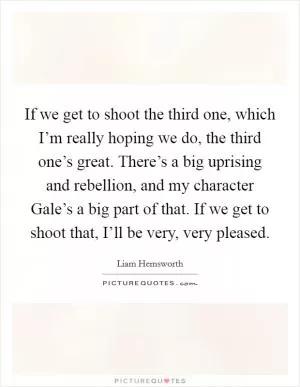 If we get to shoot the third one, which I’m really hoping we do, the third one’s great. There’s a big uprising and rebellion, and my character Gale’s a big part of that. If we get to shoot that, I’ll be very, very pleased Picture Quote #1