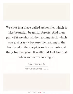 We shot in a place called Asheville, which is like beautiful, beautiful forests. And then part of it we shot all the reaping stuff, which was just crazy - because the reaping in the book and in the script is such an emotional thing for everyone. It really did feel like that when we were shooting it Picture Quote #1