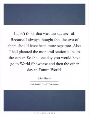 I don’t think that was too successful. Because I always thought that the two of them should have been more separate. Also I had planned the monorail station to be in the center. So that one day you would have go to World Showcase and then the other day to Future World Picture Quote #1