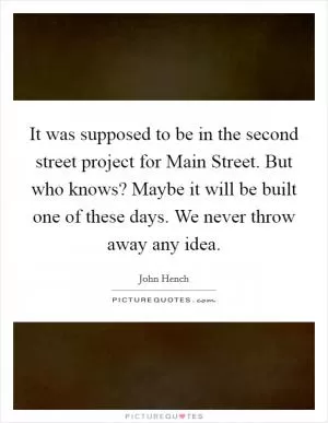 It was supposed to be in the second street project for Main Street. But who knows? Maybe it will be built one of these days. We never throw away any idea Picture Quote #1