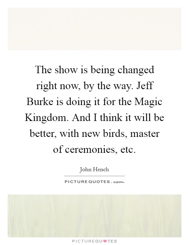 The show is being changed right now, by the way. Jeff Burke is doing it for the Magic Kingdom. And I think it will be better, with new birds, master of ceremonies, etc Picture Quote #1