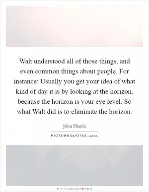 Walt understood all of those things, and even common things about people. For instance: Usually you get your idea of what kind of day it is by looking at the horizon, because the horizon is your eye level. So what Walt did is to eliminate the horizon Picture Quote #1