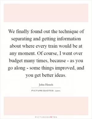We finally found out the technique of separating and getting information about where every train would be at any moment. Of course, I went over budget many times, because - as you go along - some things improved, and you get better ideas Picture Quote #1