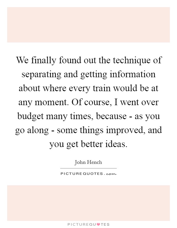 We finally found out the technique of separating and getting information about where every train would be at any moment. Of course, I went over budget many times, because - as you go along - some things improved, and you get better ideas Picture Quote #1