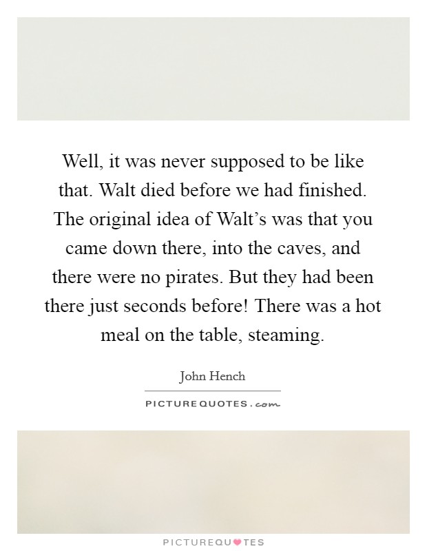 Well, it was never supposed to be like that. Walt died before we had finished. The original idea of Walt's was that you came down there, into the caves, and there were no pirates. But they had been there just seconds before! There was a hot meal on the table, steaming Picture Quote #1
