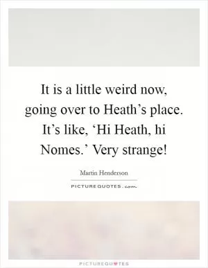 It is a little weird now, going over to Heath’s place. It’s like, ‘Hi Heath, hi Nomes.’ Very strange! Picture Quote #1