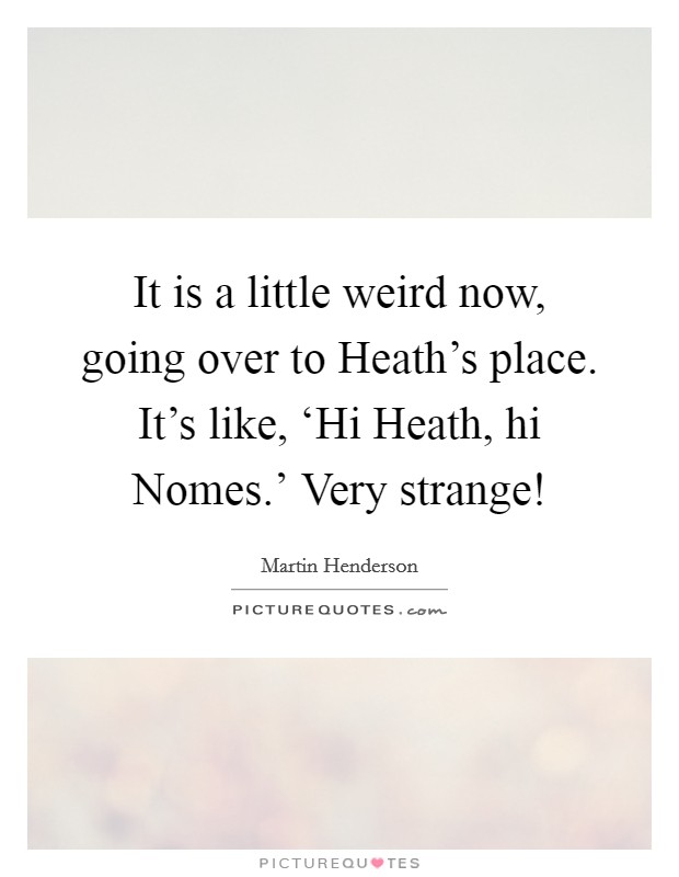 It is a little weird now, going over to Heath's place. It's like, ‘Hi Heath, hi Nomes.' Very strange! Picture Quote #1