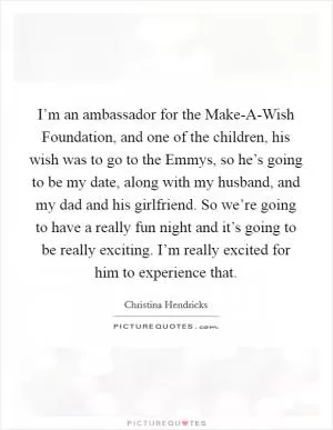 I’m an ambassador for the Make-A-Wish Foundation, and one of the children, his wish was to go to the Emmys, so he’s going to be my date, along with my husband, and my dad and his girlfriend. So we’re going to have a really fun night and it’s going to be really exciting. I’m really excited for him to experience that Picture Quote #1